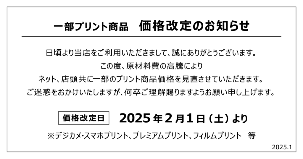 一部プリント商品 価格改定のお知らせ 日頃より当店をご利用いただきまして、誠にありがとうございます。 この度、原材料費の高騰により ネット、店頭共に一部のプリント商品価格を見直させていただきます。 ご迷惑をおかけいたしますが、何卒ご理解賜りますようお願い申し上げます。 価格改定日 2025年2月1日 (土)より ※デジカメ・スマホプリント プレミアムプリント、フィルムプリント等 2025.1